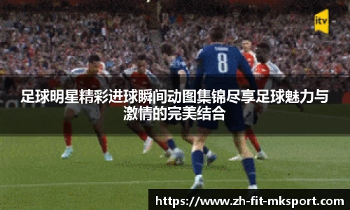 足球明星精彩进球瞬间动图集锦尽享足球魅力与激情的完美结合