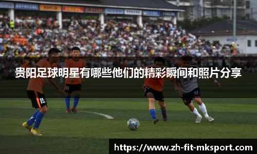 贵阳足球明星有哪些他们的精彩瞬间和照片分享