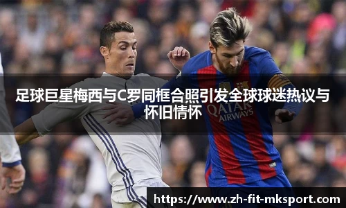 足球巨星梅西与C罗同框合照引发全球球迷热议与怀旧情怀